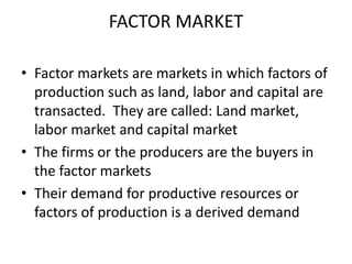 FACTOR MARKET

• Factor markets are markets in which factors of
  production such as land, labor and capital are
  transacted. They are called: Land market,
  labor market and capital market
• The firms or the producers are the buyers in
  the factor markets
• Their demand for productive resources or
  factors of production is a derived demand
 