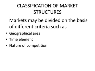 CLASSIFICATION OF MARKET
             STRUCTURES
 Markets may be divided on the basis
 of different criteria such as
• Geographical area
• Time element
• Nature of competition
 