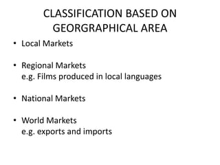 CLASSIFICATION BASED ON
          GEORGRAPHICAL AREA
• Local Markets

• Regional Markets
  e.g. Films produced in local languages

• National Markets

• World Markets
  e.g. exports and imports
 