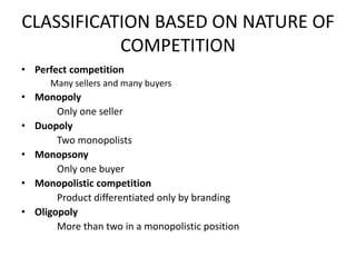 CLASSIFICATION BASED ON NATURE OF
           COMPETITION
• Perfect competition
      Many sellers and many buyers
• Monopoly
       Only one seller
• Duopoly
       Two monopolists
• Monopsony
       Only one buyer
• Monopolistic competition
       Product differentiated only by branding
• Oligopoly
       More than two in a monopolistic position
 