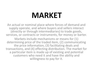 MARKET
An actual or nominal place where forces of demand and
supply operate, and where buyers and sellers interact
(directly or through intermediaries) to trade goods,
services, or contracts or instruments, for money or barter.
Markets include mechanisms or means for (1)
determining price of the traded item, (2) communicating
the price information, (3) facilitating deals and
transactions, and (4) effecting distribution. The market for
a particular item is made up of existing and potential
customers who need it and have the ability and
willingness to pay for it.
 