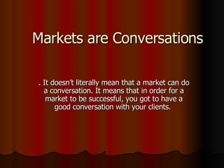 Markets are Conversations . It doesn’t literally mean that a market can do a conversation. It means that in order for a market to be successful, you got to have a good conversation with your clients.  