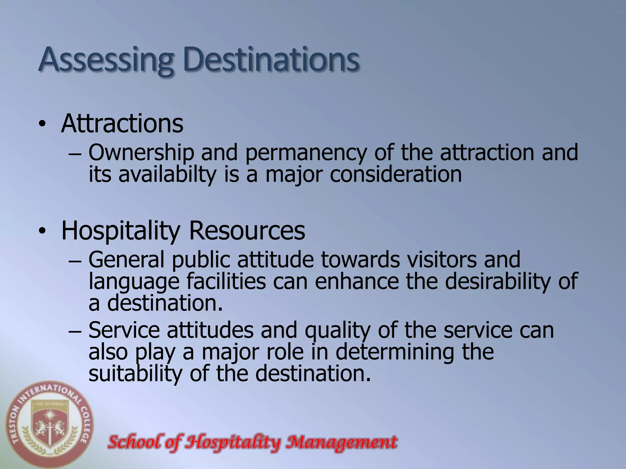 Assessing Destinations
• Attractions
  – Ownership and permanency of the attraction and
    its availabilty is a major consideration

• Hospitality Resources
  – General public attitude towards visitors and
    language facilities can enhance the desirability of
    a destination.
  – Service attitudes and quality of the service can
    also play a major role in determining the
    suitability of the destination.

      School of Hospitality Management
 