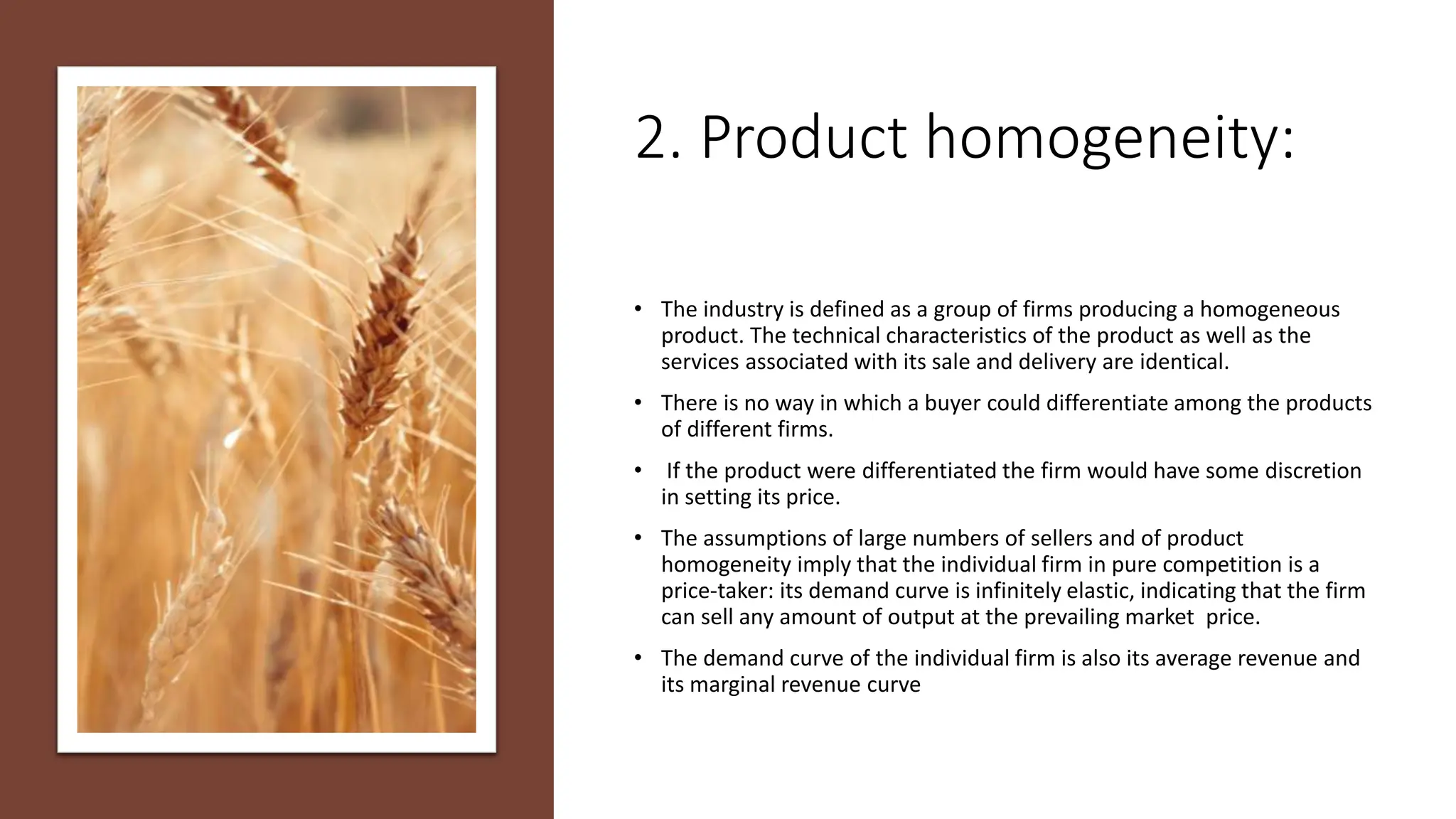 2. Product homogeneity:
• The industry is defined as a group of firms producing a homogeneous
product. The technical characteristics of the product as well as the
services associated with its sale and delivery are identical.
• There is no way in which a buyer could differentiate among the products
of different firms.
• If the product were differentiated the firm would have some discretion
in setting its price.
• The assumptions of large numbers of sellers and of product
homogeneity imply that the individual firm in pure competition is a
price-taker: its demand curve is infinitely elastic, indicating that the firm
can sell any amount of output at the prevailing market price.
• The demand curve of the individual firm is also its average revenue and
its marginal revenue curve
 