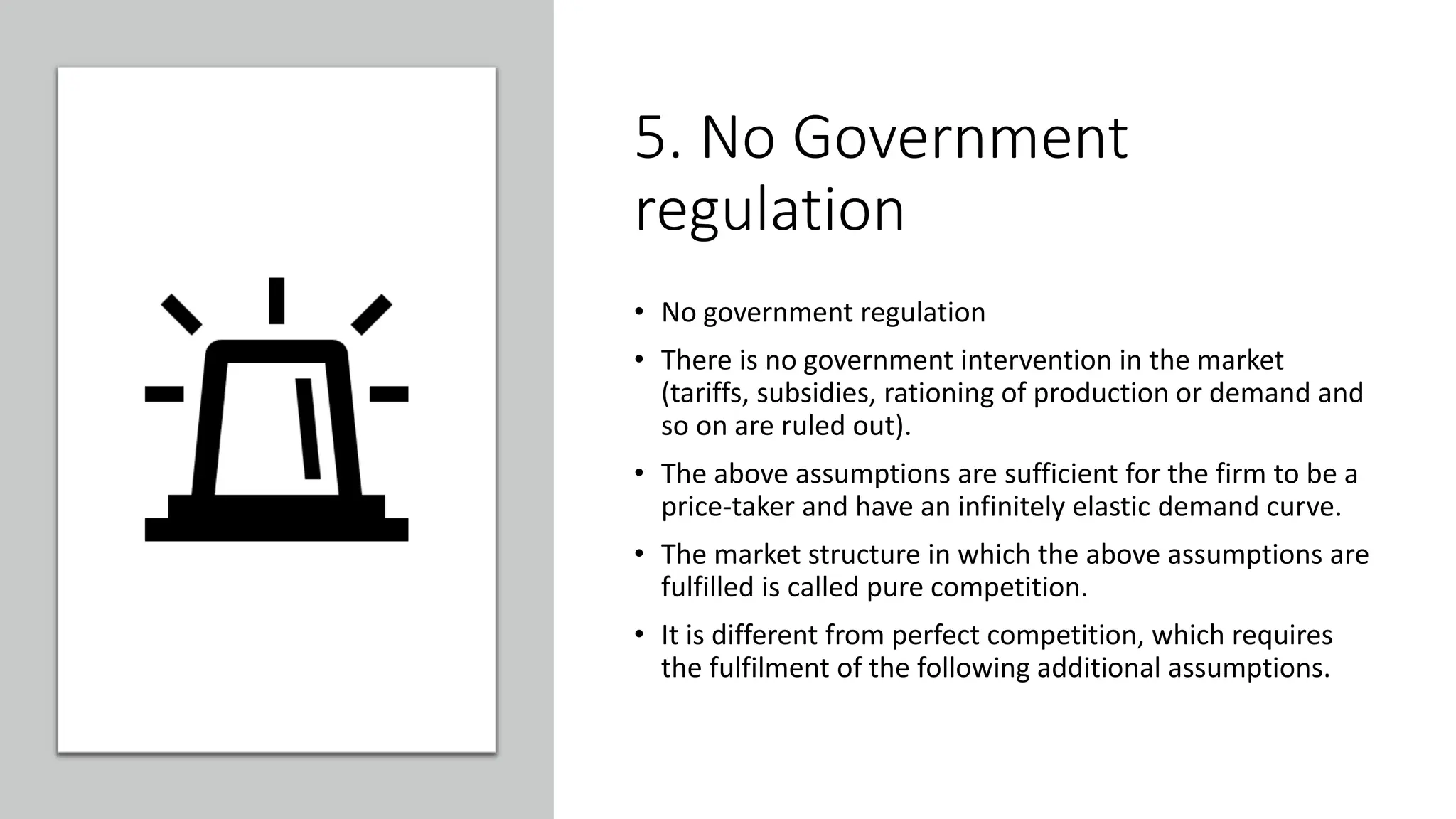 5. No Government
regulation
• No government regulation
• There is no government intervention in the market
(tariffs, subsidies, rationing of production or demand and
so on are ruled out).
• The above assumptions are sufficient for the firm to be a
price-taker and have an infinitely elastic demand curve.
• The market structure in which the above assumptions are
fulfilled is called pure competition.
• It is different from perfect competition, which requires
the fulfilment of the following additional assumptions.
 