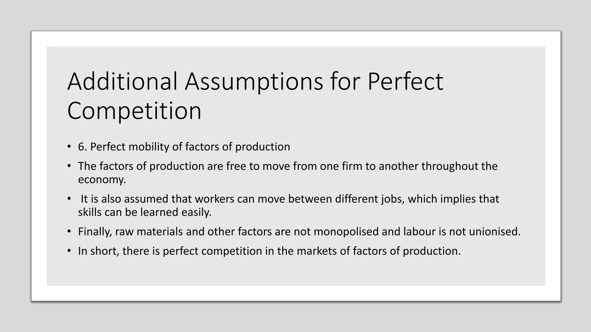 Additional Assumptions for Perfect
Competition
• 6. Perfect mobility of factors of production
• The factors of production are free to move from one firm to another throughout the
economy.
• It is also assumed that workers can move between different jobs, which implies that
skills can be learned easily.
• Finally, raw materials and other factors are not monopolised and labour is not unionised.
• In short, there is perfect competition in the markets of factors of production.
 