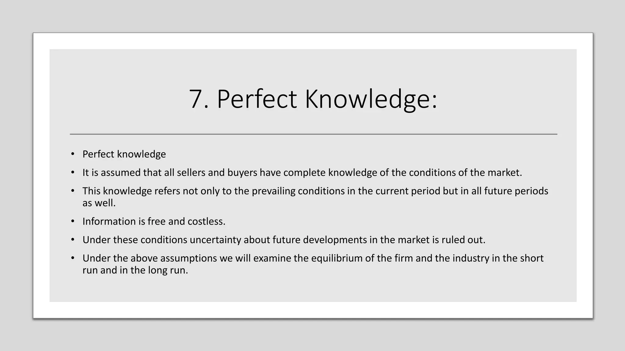 7. Perfect Knowledge:
• Perfect knowledge
• It is assumed that all sellers and buyers have complete knowledge of the conditions of the market.
• This knowledge refers not only to the prevailing conditions in the current period but in all future periods
as well.
• Information is free and costless.
• Under these conditions uncertainty about future developments in the market is ruled out.
• Under the above assumptions we will examine the equilibrium of the firm and the industry in the short
run and in the long run.
 