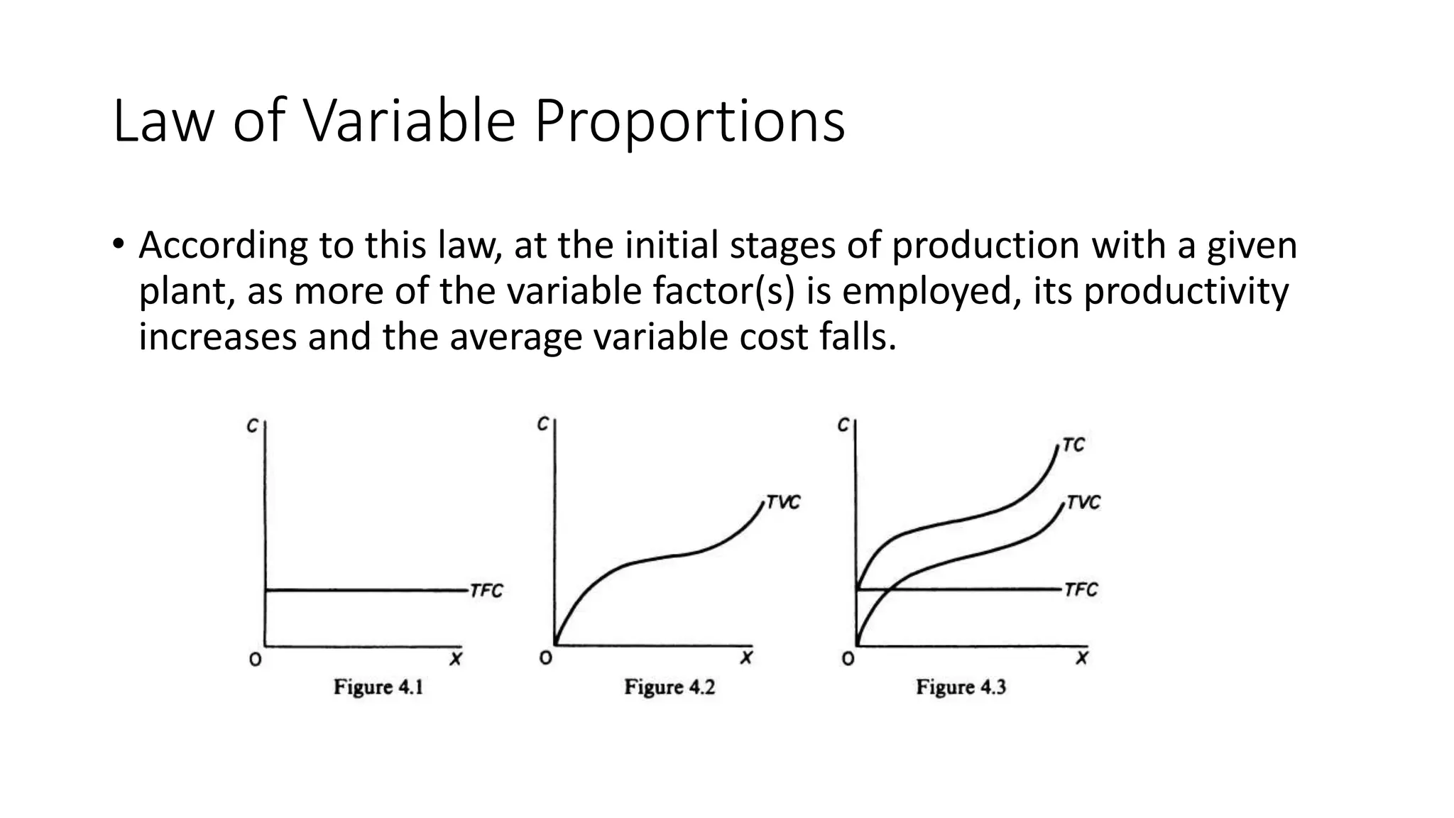 Law of Variable Proportions
• According to this law, at the initial stages of production with a given
plant, as more of the variable factor(s) is employed, its productivity
increases and the average variable cost falls.
 
