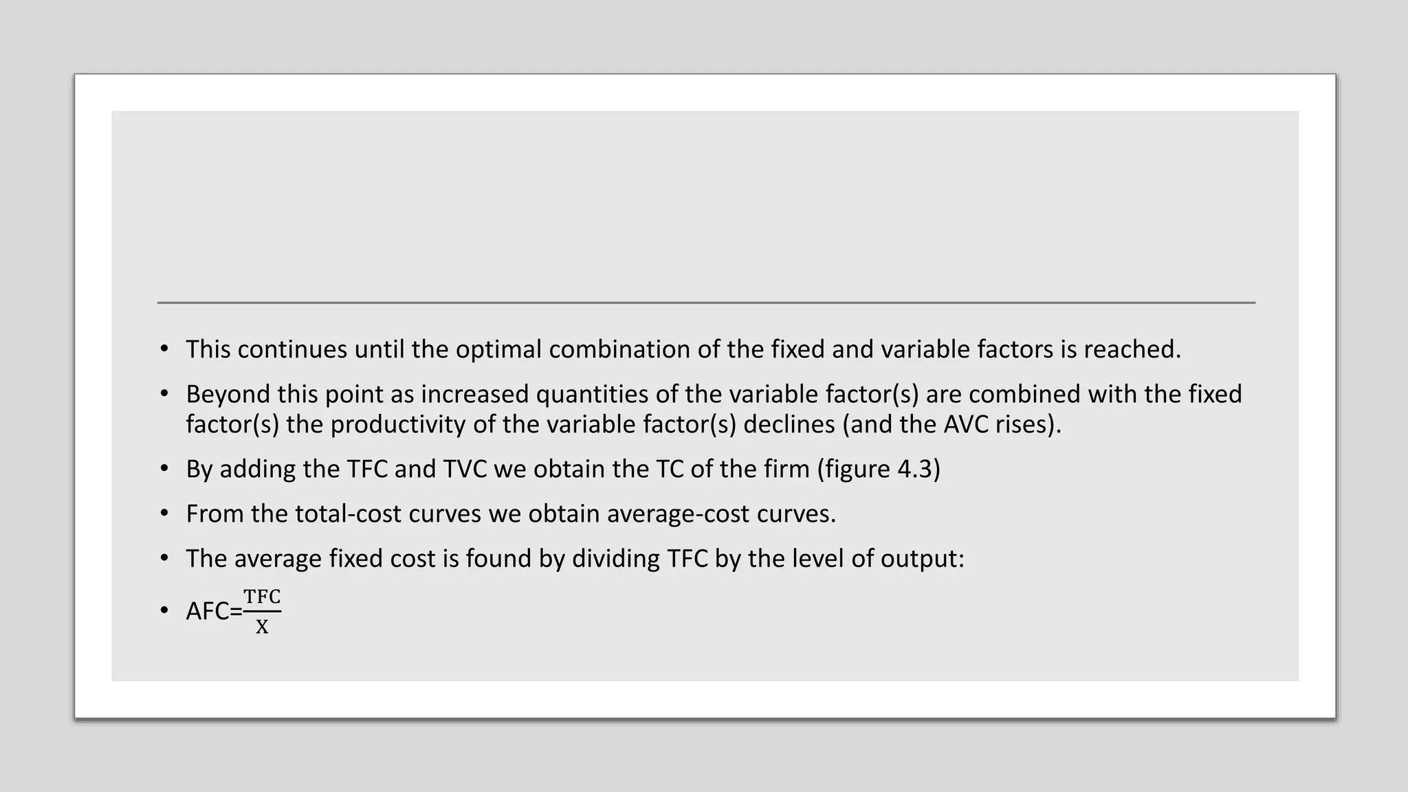 • This continues until the optimal combination of the fixed and variable factors is reached.
• Beyond this point as increased quantities of the variable factor(s) are combined with the fixed
factor(s) the productivity of the variable factor(s) declines (and the AVC rises).
• By adding the TFC and TVC we obtain the TC of the firm (figure 4.3)
• From the total-cost curves we obtain average-cost curves.
• The average fixed cost is found by dividing TFC by the level of output:
• AFC=
TFC
X
 