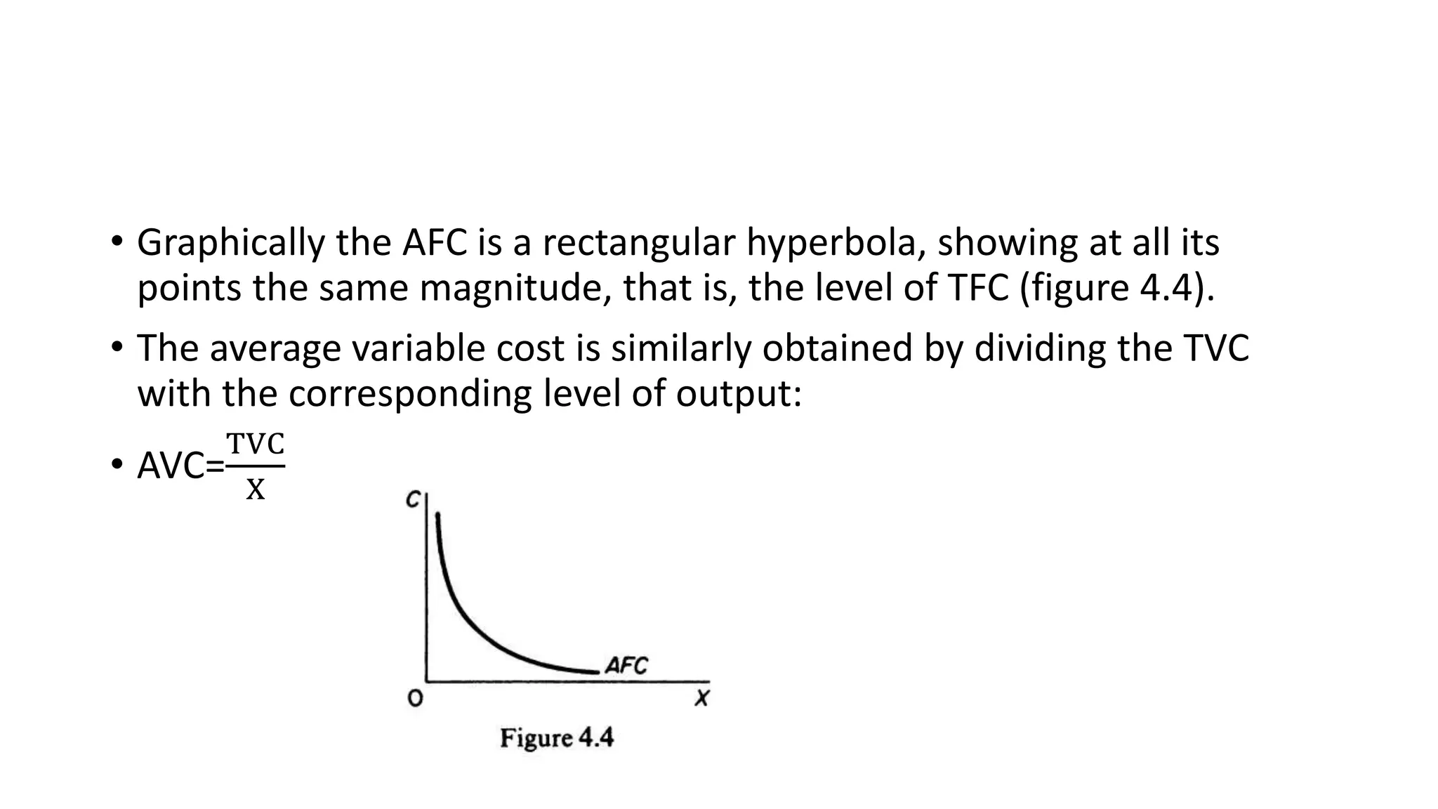 • Graphically the AFC is a rectangular hyperbola, showing at all its
points the same magnitude, that is, the level of TFC (figure 4.4).
• The average variable cost is similarly obtained by dividing the TVC
with the corresponding level of output:
• AVC=
TVC
X
 