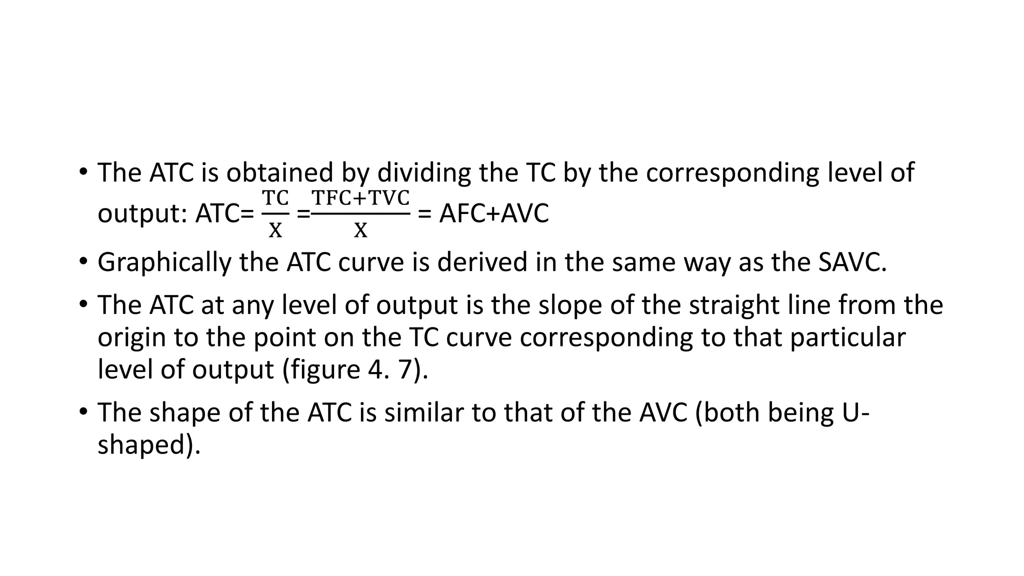 • The ATC is obtained by dividing the TC by the corresponding level of
output: ATC=
TC
X
=
TFC+TVC
X
= AFC+AVC
• Graphically the ATC curve is derived in the same way as the SAVC.
• The ATC at any level of output is the slope of the straight line from the
origin to the point on the TC curve corresponding to that particular
level of output (figure 4. 7).
• The shape of the ATC is similar to that of the AVC (both being U-
shaped).
 