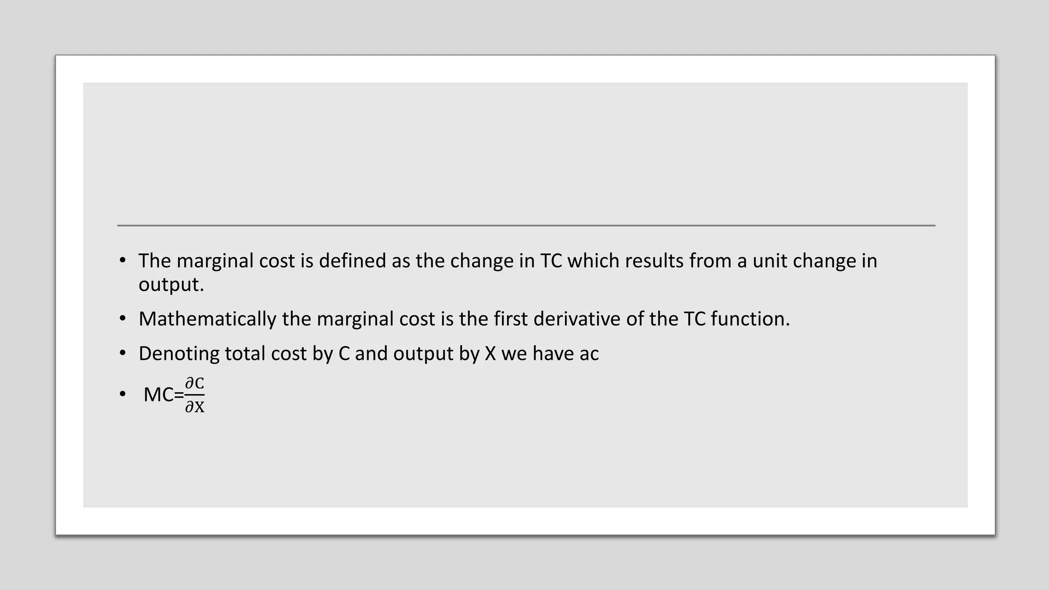 • The marginal cost is defined as the change in TC which results from a unit change in
output.
• Mathematically the marginal cost is the first derivative of the TC function.
• Denoting total cost by C and output by X we have ac
• MC=
𝜕C
𝜕X
 