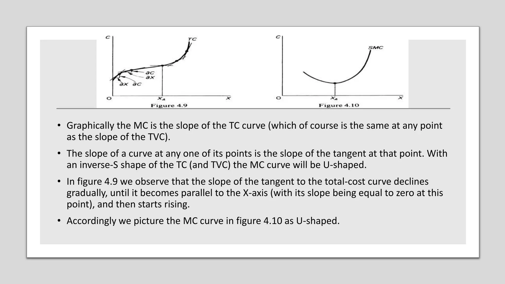 • Graphically the MC is the slope of the TC curve (which of course is the same at any point
as the slope of the TVC).
• The slope of a curve at any one of its points is the slope of the tangent at that point. With
an inverse-S shape of the TC (and TVC) the MC curve will be U-shaped.
• In figure 4.9 we observe that the slope of the tangent to the total-cost curve declines
gradually, until it becomes parallel to the X-axis (with its slope being equal to zero at this
point), and then starts rising.
• Accordingly we picture the MC curve in figure 4.10 as U-shaped.
 