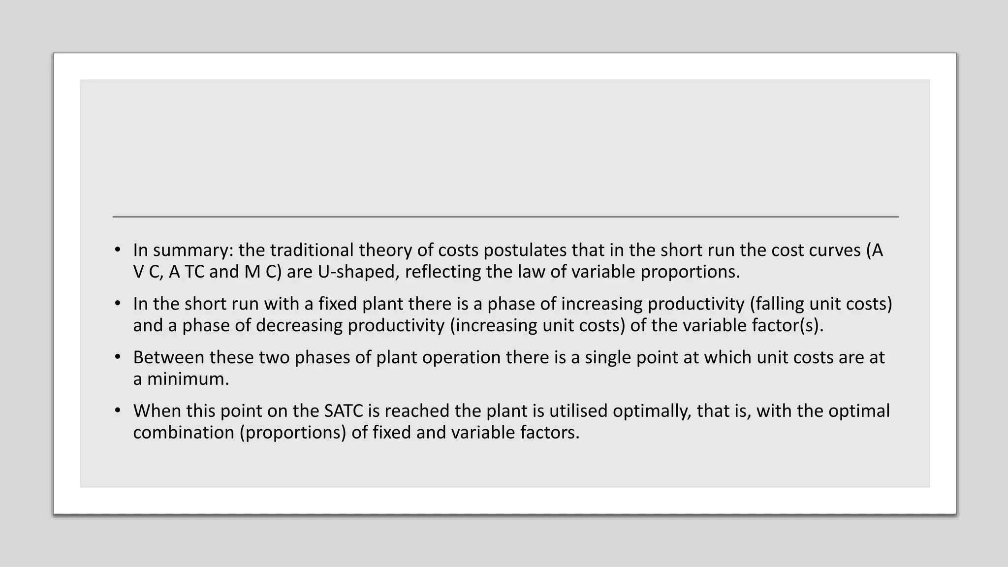 • In summary: the traditional theory of costs postulates that in the short run the cost curves (A
V C, A TC and M C) are U-shaped, reflecting the law of variable proportions.
• In the short run with a fixed plant there is a phase of increasing productivity (falling unit costs)
and a phase of decreasing productivity (increasing unit costs) of the variable factor(s).
• Between these two phases of plant operation there is a single point at which unit costs are at
a minimum.
• When this point on the SATC is reached the plant is utilised optimally, that is, with the optimal
combination (proportions) of fixed and variable factors.
 