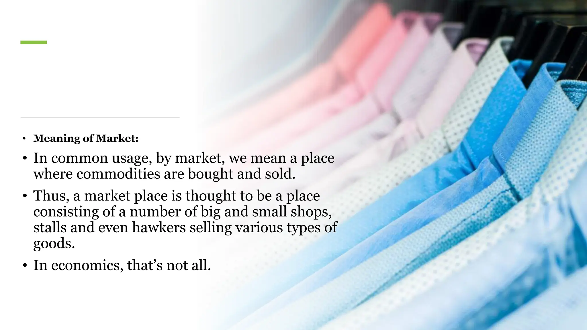 • Meaning of Market:
• In common usage, by market, we mean a place
where commodities are bought and sold.
• Thus, a market place is thought to be a place
consisting of a number of big and small shops,
stalls and even hawkers selling various types of
goods.
• In economics, that’s not all.
 