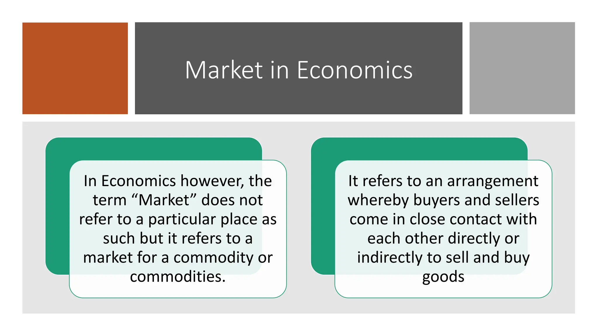 Market in Economics
In Economics however, the
term “Market” does not
refer to a particular place as
such but it refers to a
market for a commodity or
commodities.
It refers to an arrangement
whereby buyers and sellers
come in close contact with
each other directly or
indirectly to sell and buy
goods
 