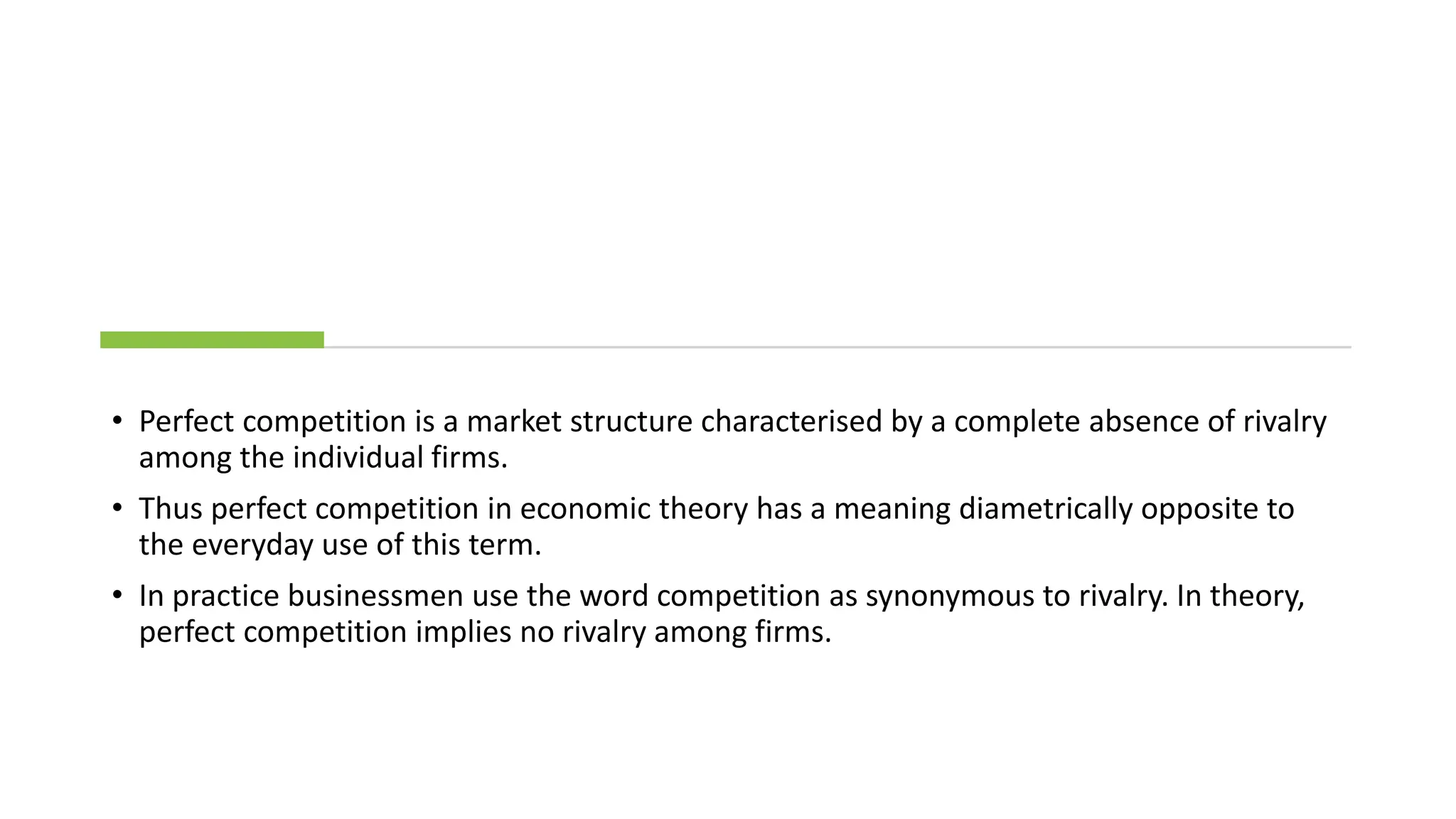 • Perfect competition is a market structure characterised by a complete absence of rivalry
among the individual firms.
• Thus perfect competition in economic theory has a meaning diametrically opposite to
the everyday use of this term.
• In practice businessmen use the word competition as synonymous to rivalry. In theory,
perfect competition implies no rivalry among firms.
 