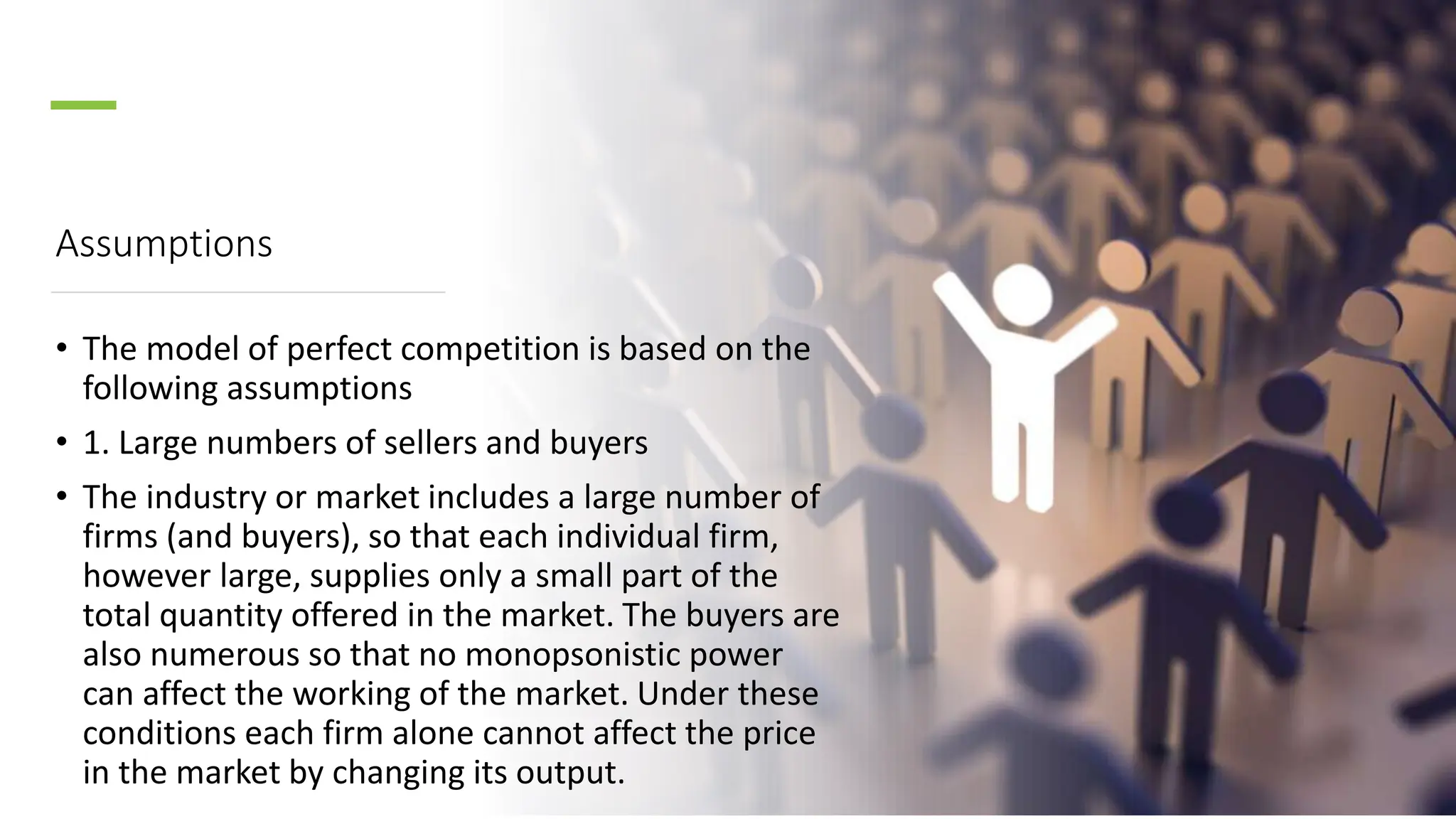 Assumptions
• The model of perfect competition is based on the
following assumptions
• 1. Large numbers of sellers and buyers
• The industry or market includes a large number of
firms (and buyers), so that each individual firm,
however large, supplies only a small part of the
total quantity offered in the market. The buyers are
also numerous so that no monopsonistic power
can affect the working of the market. Under these
conditions each firm alone cannot affect the price
in the market by changing its output.
 