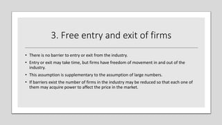 3. Free entry and exit of firms
• There is no barrier to entry or exit from the industry.
• Entry or exit may take time, but firms have freedom of movement in and out of the
industry.
• This assumption is supplementary to the assumption of large numbers.
• If barriers exist the number of firms in the industry may be reduced so that each one of
them may acquire power to affect the price in the market.
 