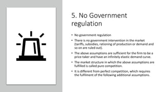 5. No Government
regulation
• No government regulation
• There is no government intervention in the market
(tariffs, subsidies, rationing of production or demand and
so on are ruled out).
• The above assumptions are sufficient for the firm to be a
price-taker and have an infinitely elastic demand curve.
• The market structure in which the above assumptions are
fulfilled is called pure competition.
• It is different from perfect competition, which requires
the fulfilment of the following additional assumptions.
 