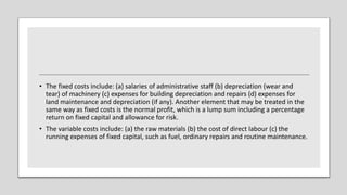 • The fixed costs include: (a) salaries of administrative staff (b) depreciation (wear and
tear) of machinery (c) expenses for building depreciation and repairs (d) expenses for
land maintenance and depreciation (if any). Another element that may be treated in the
same way as fixed costs is the normal profit, which is a lump sum including a percentage
return on fixed capital and allowance for risk.
• The variable costs include: (a) the raw materials (b) the cost of direct labour (c) the
running expenses of fixed capital, such as fuel, ordinary repairs and routine maintenance.
 