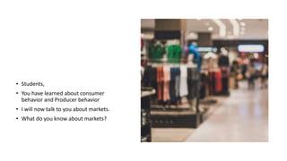 • Students,
• You have learned about consumer
behavior and Producer behavior
• I will now talk to you about markets.
• What do you know about markets?
 