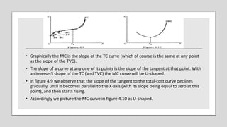 • Graphically the MC is the slope of the TC curve (which of course is the same at any point
as the slope of the TVC).
• The slope of a curve at any one of its points is the slope of the tangent at that point. With
an inverse-S shape of the TC (and TVC) the MC curve will be U-shaped.
• In figure 4.9 we observe that the slope of the tangent to the total-cost curve declines
gradually, until it becomes parallel to the X-axis (with its slope being equal to zero at this
point), and then starts rising.
• Accordingly we picture the MC curve in figure 4.10 as U-shaped.
 