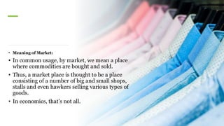 • Meaning of Market:
• In common usage, by market, we mean a place
where commodities are bought and sold.
• Thus, a market place is thought to be a place
consisting of a number of big and small shops,
stalls and even hawkers selling various types of
goods.
• In economics, that’s not all.
 