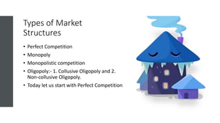 Types of Market
Structures
• Perfect Competition
• Monopoly
• Monopolistic competition
• Oligopoly:- 1. Collusive Oligopoly and 2.
Non-collusive Oligopoly.
• Today let us start with Perfect Competition
 
