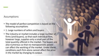 Assumptions
• The model of perfect competition is based on the
following assumptions
• 1. Large numbers of sellers and buyers
• The industry or market includes a large number of
firms (and buyers), so that each individual firm,
however large, supplies only a small part of the
total quantity offered in the market. The buyers are
also numerous so that no monopsonistic power
can affect the working of the market. Under these
conditions each firm alone cannot affect the price
in the market by changing its output.
 