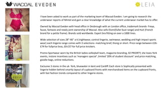 I have been asked to work as part of the marketing team of Wacoal-Eveden. I am going to research the 
underwear reports of Mintel and gain a clear knowledge of what the current underwear market has to offer. 
Owned by Wacoal Eveden with head office in Desbrough with an London office, trademark brands- Freya, 
fauve, fantasie and newly joint ownership of Wacoal. Also sells Elomi(fuller bust range) and Huit (French 
brand for a petite frame). Brands sold worldwide. Expert bra fitting on over a 1000 lines. 
Wide selection of sizes 28-46 a-k (nightwear, control lingerie, swimwear, wedding and high impact sports 
wear) each lingerie range comes with 3 selections- matching brief, thong or short. Price range between ?26- 
?74 for fullprice bras, ?8-?37 for full price knickers. 
Promo-Sportwear worn by the British ladies volleyball team, magazine branding, 02 PRIORTY, she loves York 
events, instore incentives such as managers special ,limited 20% of student discount and price matching, 
goodie bags, online reductions. 
Exclusive 3 stores in the uk- York, bluewater in kent and Cardiff. Each store Is Sophicatly presented with 
lingerie hidden behind smartly layout of cupboard fronts with merchandised items on the cupboard fronts, 
with fast fashion trends compared to other lingerie stores. 
 