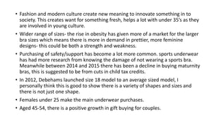 ? Fashion and modern culture create new meaning to innovate something in to 
society. This creates want for something fresh, helps a lot with under 35s as they 
are involved in young culture. 
? Wider range of sizes- the rise in obesity has given more of a market for the larger 
bra sizes which means there is more in demand in prettier, more feminine 
designs- this could be both a strength and weakness. 
? Purchasing of safety/support has become a lot more common. sports underwear 
has had more research from knowing the damage of not wearing a sports bra. 
Meanwhile between 2014 and 2015 there has been a decline in buying maturnity 
bras, this is suggested to be from cuts in child tax credits. 
? In 2012, Debehams launched size 18 model to an average sized model, I 
personally think this is good to show there is a variety of shapes and sizes and 
there is not just one shape. 
? Females under 25 make the main underwear purchases. 
? Aged 45-54, there is a positive growth in gift buying for couples. 
 