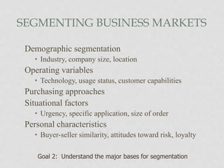 SEGMENTING BUSINESS MARKETS
Demographic segmentation
• Industry, company size, location
Operating variables
• Technology, usage status, customer capabilities
Purchasing approaches
Situational factors
• Urgency, specific application, size of order
Personal characteristics
• Buyer-seller similarity, attitudes toward risk, loyalty
Goal 2: Understand the major bases for segmentation
 
