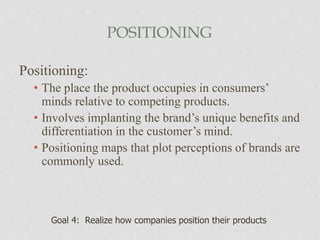 POSITIONING
Positioning:
• The place the product occupies in consumers’
minds relative to competing products.
• Involves implanting the brand’s unique benefits and
differentiation in the customer’s mind.
• Positioning maps that plot perceptions of brands are
commonly used.
Goal 4: Realize how companies position their products
 