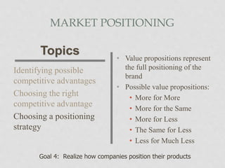 MARKET POSITIONING
Identifying possible
competitive advantages
Choosing the right
competitive advantage
Choosing a positioning
strategy
• Value propositions represent
the full positioning of the
brand
• Possible value propositions:
• More for More
• More for the Same
• More for Less
• The Same for Less
• Less for Much Less
Topics
Goal 4: Realize how companies position their products
 