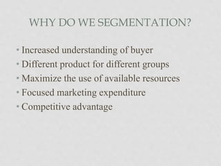 WHY DO WE SEGMENTATION?
• Increased understanding of buyer
• Different product for different groups
• Maximize the use of available resources
• Focused marketing expenditure
• Competitive advantage
 