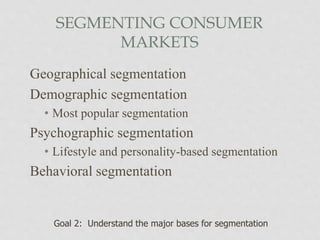 SEGMENTING CONSUMER
MARKETS
Geographical segmentation
Demographic segmentation
• Most popular segmentation
Psychographic segmentation
• Lifestyle and personality-based segmentation
Behavioral segmentation
Goal 2: Understand the major bases for segmentation
 