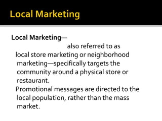 Local Marketing—
also referred to as
local store marketing or neighborhood
marketing—specifically targets the
community around a physical store or
restaurant.
Promotional messages are directed to the
local population, rather than the mass
market.
 