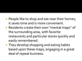  People like to shop and eat near their homes;
it saves time and is more convenient.
 Residents create their own “mental maps” of
the surrounding area, with favorite
restaurants and particular stores quickly and
easily remembered.
 They develop shopping and eating habits
based upon these maps, engaging in a great
deal of repeat business.
 