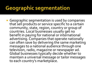  Geographic segmentation is used by companies
that sell products or service specific to a certain
community, state, region, country or group of
countries. Local businesses usually get no
benefit in paying for national or international
advertising. Companies that operate nationally
can often save by delivering the same marketing
messages to a national audience through one
television, radio, magazine or newspaper ad.
Global businesses typically decide whether to
maintain a universal message or tailor messages
to each country's marketplace.
 