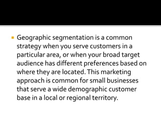  Geographic segmentation is a common
strategy when you serve customers in a
particular area, or when your broad target
audience has different preferences based on
where they are located.This marketing
approach is common for small businesses
that serve a wide demographic customer
base in a local or regional territory.
 