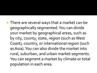  There are several ways that a market can be
geographically segmented.You can divide
your market by geographical areas, such as
by city, county, state, region (such asWest
Coast), country, or international region (such
as Asia).You can also divide the market into
rural, suburban, and urban market segments.
You can segment a market by climate or total
population in each area.
 