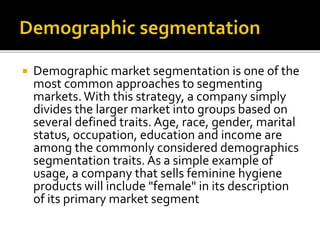  Demographic market segmentation is one of the
most common approaches to segmenting
markets.With this strategy, a company simply
divides the larger market into groups based on
several defined traits. Age, race, gender, marital
status, occupation, education and income are
among the commonly considered demographics
segmentation traits. As a simple example of
usage, a company that sells feminine hygiene
products will include "female" in its description
of its primary market segment
 