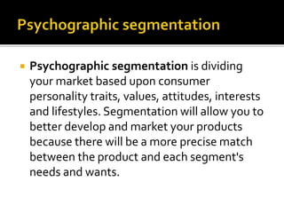  Psychographic segmentation is dividing
your market based upon consumer
personality traits, values, attitudes, interests
and lifestyles. Segmentation will allow you to
better develop and market your products
because there will be a more precise match
between the product and each segment's
needs and wants.
 