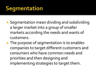  Segmentation mean dividing and subdividing
a larger market into a group of smaller
markets according the needs and wants of
customers.
 The purpose of segmentation is to enables
companies to target different customers and
consumers who have common needs and
priorities and then designing and
implementing strategies to target them.
 