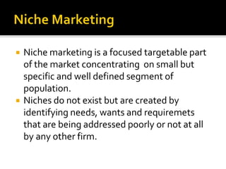  Niche marketing is a focused targetable part
of the market concentrating on small but
specific and well defined segment of
population.
 Niches do not exist but are created by
identifying needs, wants and requiremets
that are being addressed poorly or not at all
by any other firm.
 
