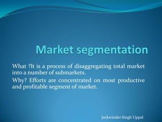 What ?It is a process of disaggregating total market
into a number of submarkets.
Why? Efforts are concentrated on most productive
and profitable segment of market.




                                   Jackwinder Singh Uppal
 