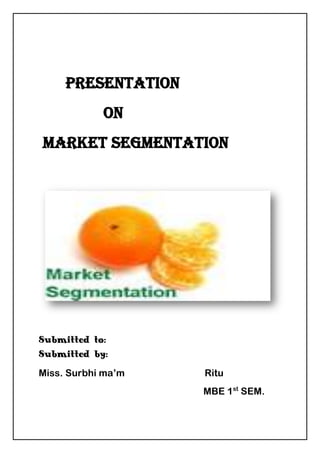           <br />     PRESENTATION <br />                ON<br /> MARKET SEGMENTATION<br />153035728980<br />Submitted to:                                        Submitted by:<br />Miss. Surbhi ma’m                                 Ritu<br />                                                                    MBE 1st SEM. <br />                                                                    Roll. No- 8122<br />What is MARKET? <br />A market is a place which allows the purchaser and the seller to invent and gather information’s and lets them carry out exchange of various products and services. In other words the Meaning of Market refers to a place where the trading of goods takes place. The place can be a market place or a street market. A market is thus by definition comprises people or business with potential interest, purchasing power and willingness to spend the money to buy a product or service that satisfies need. The following diagram illustrates this concept.<br />Example:  Tata’s have started producing a Mercedes Benz car here in India. Many individuals have a need for car but they may not need a luxury car like Mercedes. They are happy with a santro or Chevy spark or Maruti. Some might be interested in a luxury car, but may not be interested in Mercedes as it may attract the attention of tax authorities. They may prefer luxury cars like Honda city, Ford Fiesta, Octavia and so on. Some may be interested in Mercedes but they are not able to afford a price of Rs.32lakh. Thus, the market for Mercedes is a very small portion of luxury car markets, which is a small portion of the total car markets<br />MARKET SEGMENTATION-<br />Market segmentation can be defined as the process of dividing a market into different homogeneous groups of consumers.<br />According to Philip kotler “market segmentation is the subdividing of market into homogenous sub set of customers, where any subset may conceivably be selected as market target to be reached with distinct marketing mix.<br />Benefits of Market segmentation-<br />Market segmentation offers the following potential benefits to a business:<br />Better matching of customer needs: Customer needs differ. Creating separate products for each segment makes sense.<br />Enhanced profits for business: Customers have different disposable incomes and vary in how sensitive they are to price. By segmenting markets, businesses can raise average prices and subsequently enhance profits<br />Better opportunities for growth: Market segmentation can build sales. For example, customers can be encouraged to “trade-up” after being sold an introductory, lower-priced product<br />Retain more customers: By marketing products that appeal to customers at different stages of their life, a business can retain customers who might otherwise switch to competing products and brands.<br />Target marketing communications: Businesses need to deliver their marketing message to a relevant customer audience. By segmenting markets, the target customer can be reached more often and at lower cost.<br />Bases for segmentation-  <br />Geographical bases.<br />Demographic bases.<br />Psychographic bases.  <br />Behaviour  bases<br />    Geographical segmentation-<br />This is the most common form of market segmentation, wherein companies segment the market by attacking a restricted<br />Geographic area. Potential customers are in a local, state,<br />Regional or national market place segment. If a firm selling a product such as farm equipment, geographic location will remain a major factor in segmenting your target markets since their customers are located in particular rural areas.<br /> <br />Example: Geographic decides the product consumption pattern. Southern are found of coffee and north Indians like Tea. People down south use talc excessively, and apply it even on face, perhaps aspiring to fairer like their counter part in the north. When we sale our product to international market. Products are made according to their need. Rasna international gives instant syrup when dissolves in glass of water, and does not contain a lot of sugar. Complexion creams like fair and lovely sells only in India. <br />Segmentation of customers based on geographic factors<br />are:<br />1. Region-<br /> Segmentation by continent / country / state / district / city.<br />2. Size-<br /> Segmentation on the basis of size of a metropolitan area as per its population size.<br />3. Population density- <br /> Segmentation on the basis of population density such as urban / sub-urban / rural etc.<br />4. Climate- <br />Segmentation as per climatic condition or weather.<br /> Demographic Segmentation-<br />Demographic segmentation uses various population measures including age, sex, income, nationality, education, and occupation as the basis for dividing people into specific markets. Demographic segmentation is easy to measure and is widely used.<br />The following four variables are examples of demographic factors used in market segmentation:<br />,[object Object],          E.g. - Amul has segmented his product in different age group. <br />,[object Object]