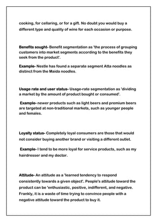 Life cycle stage- Dividing a market into different groups based on which stage in the life cycle, presented in the table below, reflects the fact that people change the goods and services they want and need over their lifetime.Life-cycle stagesBachelor Stageyoung, single people not living at homeNewly Married Couplesyoung, no childrenFull Nest Iyoungest child under sixFull Nest IIyoungest child six or overFull Nest IIIolder married couples with dependent childrenEmpty Nest Iolder married couples, no children living with themEmpty Nest IIolder married couples, retired, no children living at homeSolitary Survivor Iin labour forceSolitary Survivor IIRetired<br />Psychographic segmentation-<br />Psychographic segmentation divides the market into groups based on social class, lifestyle and personality characteristics. It is based on the assumption that the types of products and brands an individual purchases will reflect that persons characteristics and patterns of living.<br /> Example-Consider a company that manufactures high end luxury cars. This is a product that cannot be afforded by people from every income group. Only individuals falling in high income groups are realistic customers of this specific product. That is the primary basis of segmentation for the car manufacturer, that forms the basis of their marketing plan.Within the high income bracket, the car manufacturer must now decide how he should go about the segmentation process. He will analyze the habits and lifestyles of his existing customers, and even those of the customers of his direct rivals. Soon he will see that some customers use these luxury cars as status symbols, some use them as utility vehicles, and some use them for long distance drives. Understanding the usage of a particular vehicle will provide the basis for the marketing of a product. Users who prefer long drives will be shown the highlighted fuel efficiency of the vehicle, people who use the car sparingly just for prestige purposes will be told about the excellent looks and prestige of the car model and the brand, and people who use them for other purposes will be informed about the interior space, the handling, the braking system etc. The art of marketing is such that the marketer needs to highlight that part of the commodity that appeals most to a particular customer, and tell him the features of the product and how it will benefit him, as a part of the advertising process. <br />Social class- Social class is a strong determinant of individual purchasing preferences in consumer goods as well as in services such as education, travel and tourism. Social class ranges from the lower class, to middle to the upper class. The classes can be further stratified into upper lower, upper middle and upper.<br />Personality traits- This is a method of segmenting markets based on a perception of how differences in consumer personalities affect buying behavior. Products and services will be marketed in a manner which will appeal to these personality traits. For example, those who are considered more conservative are perceived as desiring products having darker colours and more reserved styles of dress.<br />Lifestyle- A person`s lifestyle can best be defined as how that person adapts to and interacts with the environment. Some people may be more artistic or entrepreneurial than others.   <br />Example: