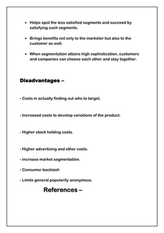  CCD has estimated that presently 60% of the footfalls in its 300 outlets belong to students between the ages of 15 to 24 years. The CCD are targeting students and trying to establish a space in their lives.Behavioural segmentation-<br />Behavioural segmentation is possibly the most useful way to segment the market as it is based on consumers' knowledge of, attitude towards, uses for, and response to a product (Kotler). After all, marketing is about finding out what people need and want and then developing a product that satisfies those needs.<br />Behavioural bases for segmentation include:<br />Purchase occasion- Markets can be segmented on the basis of when and why people buy. <br />For example, you might purchase a bottle of wine for an evening meal at home, for a dinner party, to take to a BYO restaurant, for cooking, for cellaring, or for a gift. No doubt you would buy a different type and quality of wine for each occasion or purpose. <br />Benefits sought- Benefit segmentation as 'the process of grouping customers into market segments according to the benefits they seek from the product'.<br />Example- Nestle has found a separate segment Atta noodles as distinct from the Maida noodles. <br /> <br />Usage rate and user status- Usage-rate segmentation as 'dividing a market by the amount of product bought or consumed'.<br /> Example- newer products such as light beers and premium beers are targeted at non-traditional markets, such as younger people and females. <br />Loyalty status- Completely loyal consumers are those that would not consider buying another brand or visiting a different outlet.<br /> Example- I tend to be more loyal for service products, such as my hairdresser and my doctor.<br />Attitude- An attitude as a 'learned tendency to respond consistently towards a given object'. People's attitude toward the product can be 'enthusiastic, positive, indifferent, and negative. Frankly, it is a waste of time trying to convince people with a negative attitude toward the product to buy it. <br />Example- Shampoos, soap and all FMCG products buying behavior segmentation is used.<br />Advantages of market segmentation-<br />Various advantages of market segmentation are:-<br />Helps distinguish one customer group from another within a given market.